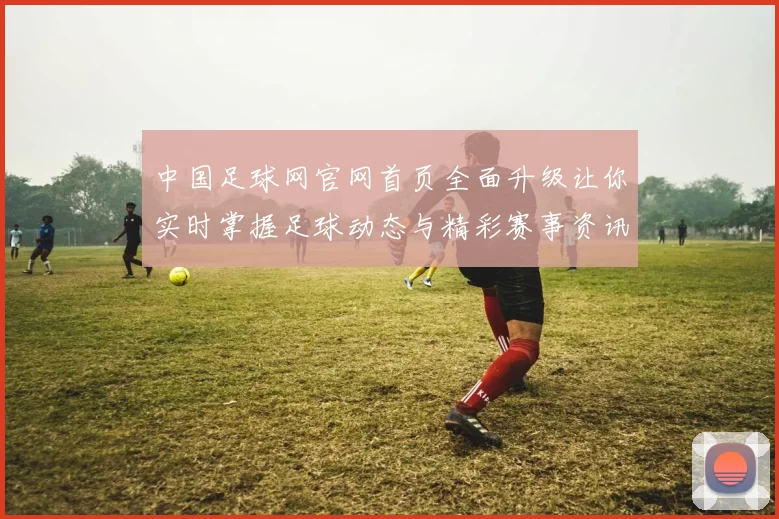 中国足球网官网首页全面升级让你实时掌握足球动态与精彩赛事资讯