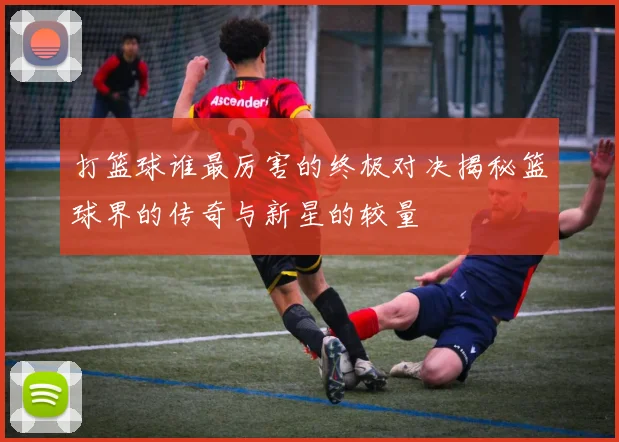 打篮球谁最厉害的终极对决揭秘篮球界的传奇与新星的较量