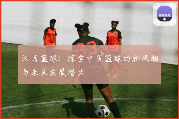 汉马篮球：探索中国篮球的新风潮与未来发展潜力
