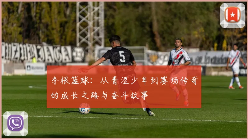 李根篮球：从青涩少年到赛场传奇的成长之路与奋斗故事