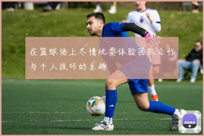 在篮球场上尽情玩耍体验团队合作与个人技巧的乐趣