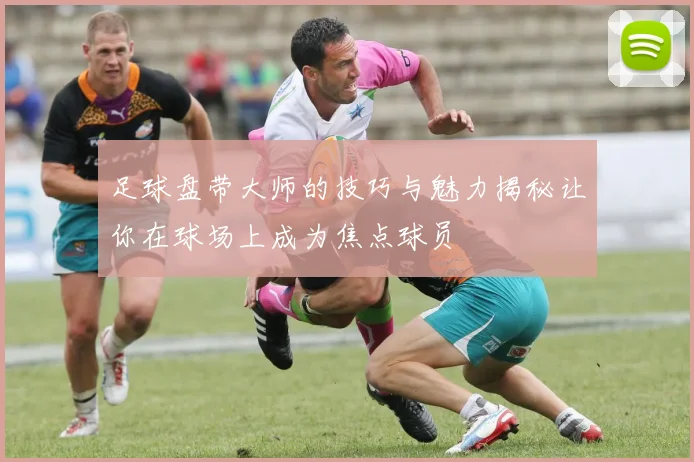 足球盘带大师的技巧与魅力揭秘让你在球场上成为焦点球员