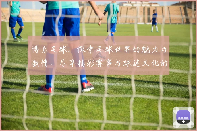 博乐足球：探索足球世界的魅力与激情，尽享精彩赛事与球迷文化的盛宴