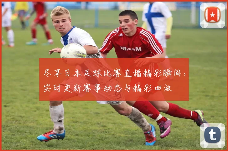 尽享日本足球比赛直播精彩瞬间，实时更新赛事动态与精彩回放