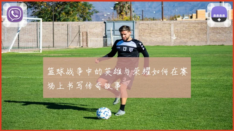 篮球战争中的英雄与荣耀如何在赛场上书写传奇故事